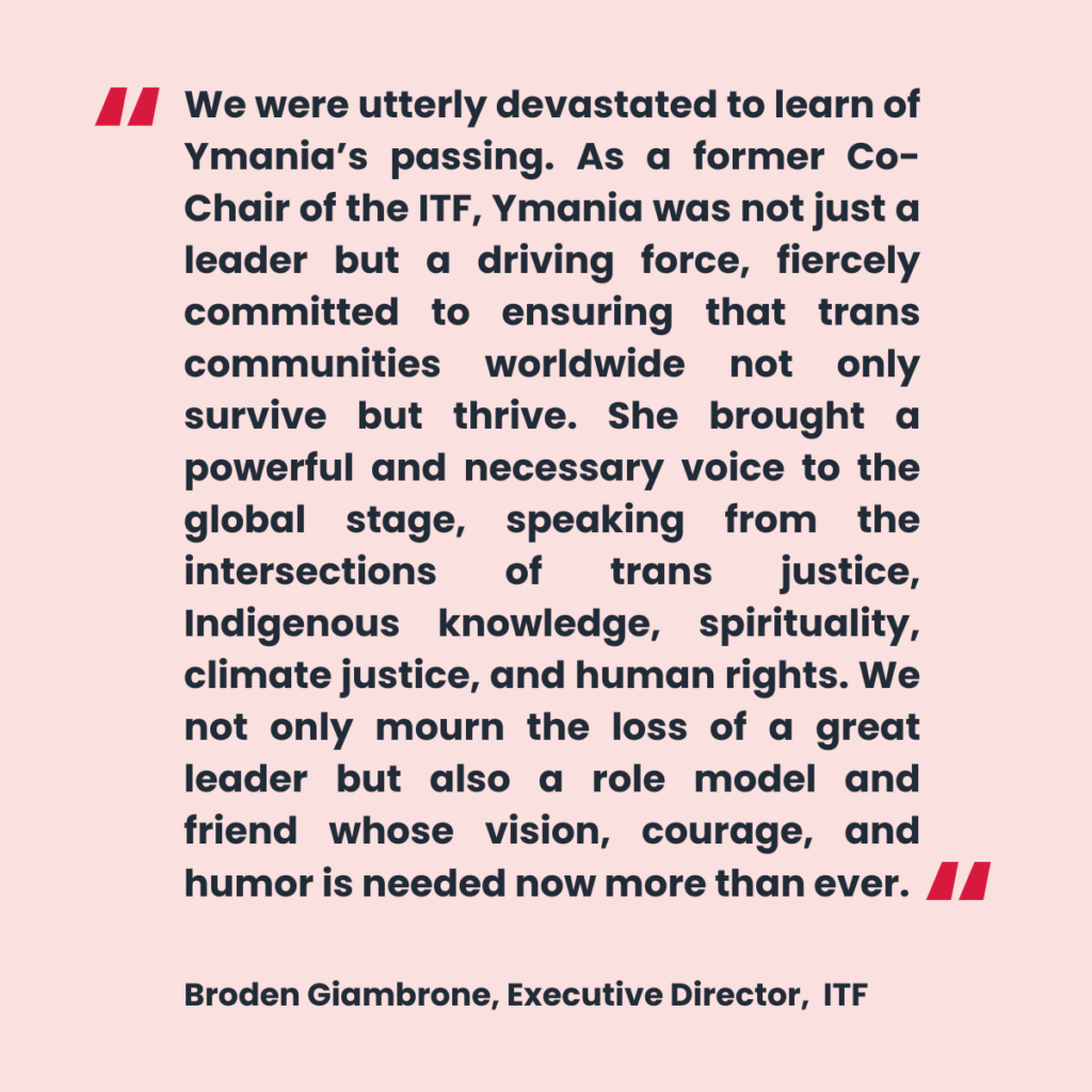 A quote by ITF Executive Director Broden Giambrone reads "We were utterly devastated to learn of Ymania’s passing. As a former Co-Chair of the ITF, Ymania was not just a leader but a driving force, fiercely committed to ensuring that trans communities worldwide not only survive but thrive. She brought a powerful and necessary voice to the global stage, speaking from the intersections of trans justice, Indigenous knowledge, spirituality, climate justice, and human rights. We not only mourn the loss of a great leader but also a role model and friend whose vision, courage, and humor is needed now more than ever."