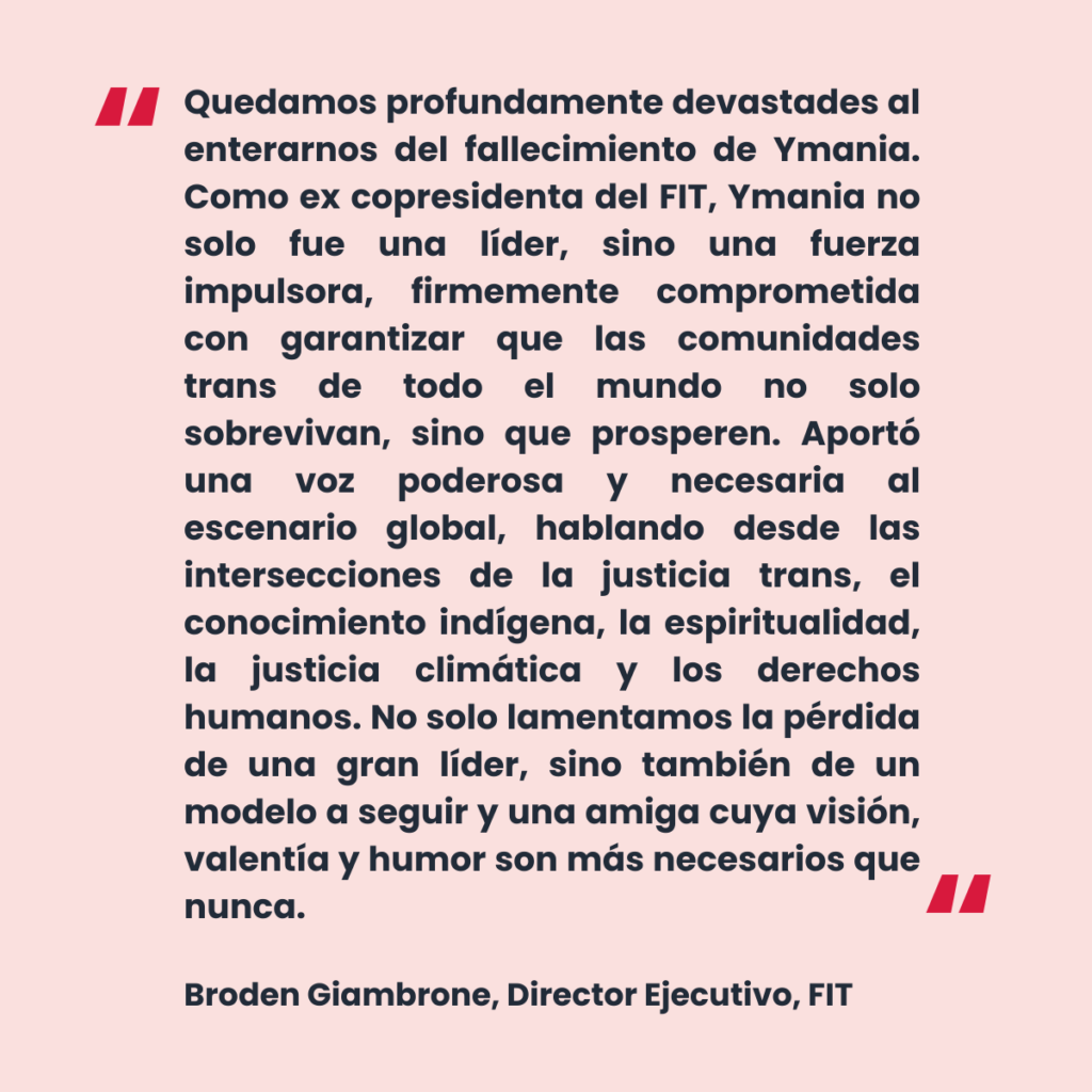 Una cita del Director Ejecutivo de la FIT, Broden Giambrone, dice: "Quedamos profundamente devastades al enterarnos del fallecimiento de Ymania. Como ex copresidenta del FIT, Ymania no solo fue una líder, sino una fuerza impulsora, firmemente comprometida con garantizar que las comunidades trans de todo el mundo no solo sobrevivan, sino que prosperen. Aportó una voz poderosa y necesaria al escenario global, hablando desde las intersecciones de la justicia trans, el conocimiento indígena, la espiritualidad, la justicia climática y los derechos humanos. No solo lamentamos la pérdida de una gran líder, sino también de un modelo a seguir y una amiga cuya visión, valentía y humor son más necesarios que nunca."